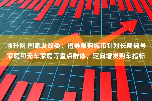 顺升网 国家发改委：指导限购城市针对长期摇号家庭和无车家庭等重点群体，定向增发购车指标