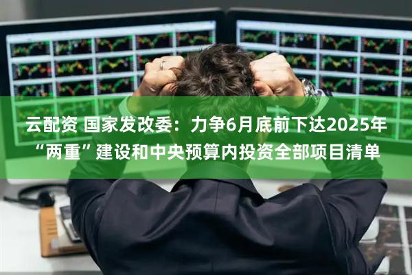 云配资 国家发改委：力争6月底前下达2025年“两重”建设和中央预算内投资全部项目清单