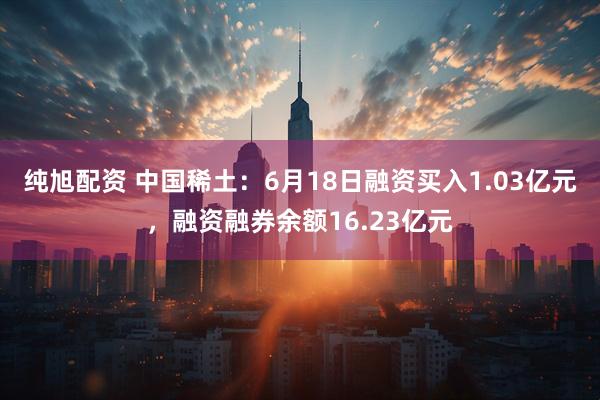 纯旭配资 中国稀土：6月18日融资买入1.03亿元，融资融券余额16.23亿元