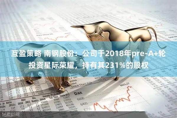 互盈策略 南钢股份：公司于2018年pre-A+轮投资星际荣耀，持有其231%的股权