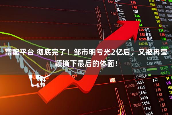富配平台 彻底完了！邹市明亏光2亿后，又被冉莹颖撕下最后的体面！