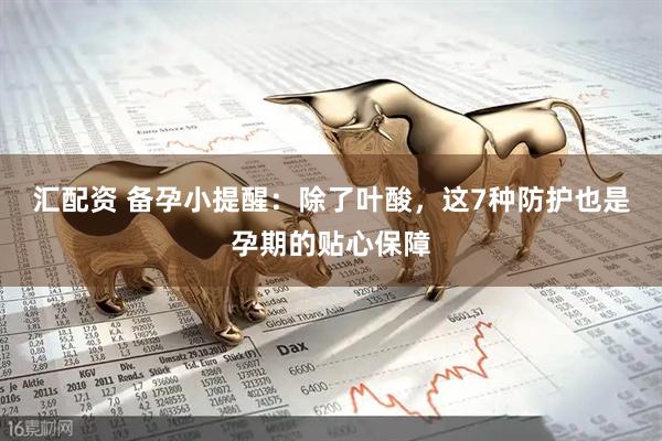 汇配资 备孕小提醒：除了叶酸，这7种防护也是孕期的贴心保障