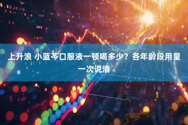 上升浪 小蓝芩口服液一顿喝多少？各年龄段用量一次说清